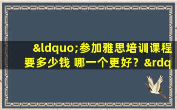 “参加雅思培训课程要多少钱 哪一个更好？”这些隐藏费用你一定要知道！